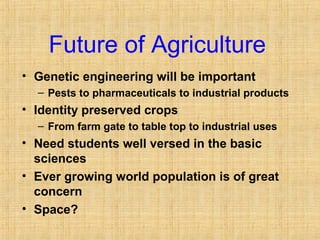 Future of Agriculture 
• Genetic engineering will be important 
– Pests to pharmaceuticals to industrial products 
• Identity preserved crops 
– From farm gate to table top to industrial uses 
• Need students well versed in the basic 
sciences 
• Ever growing world population is of great 
concern 
• Space? 
 
