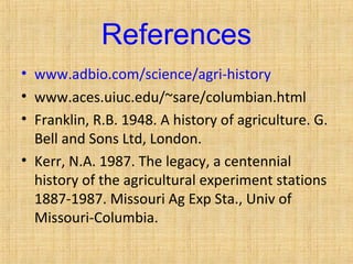 References 
• www.adbio.com/science/agri-history 
• www.aces.uiuc.edu/~sare/columbian.html 
• Franklin, R.B. 1948. A history of agriculture. G. 
Bell and Sons Ltd, London. 
• Kerr, N.A. 1987. The legacy, a centennial 
history of the agricultural experiment stations 
1887-1987. Missouri Ag Exp Sta., Univ of 
Missouri-Columbia. 
