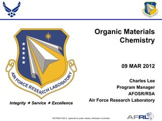 Organic Materials
                                                                              Chemistry


                                                                                              09 MAR 2012

                                                                                   Charles Lee
                                                                             Program Manager
                                                                                  AFOSR/RSA
                                                                 Air Force Research Laboratory
Integrity  Service  Excellence


                     DISTRIBUTION A: Approved for public release; distribution is unlimited
 