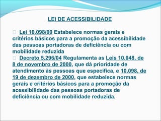 LEI DE ACESSIBILIDADE

 Lei 10.098/00 Estabelece normas gerais e
critérios básicos para a promoção da acessibilidade
das pessoas portadoras de deficiência ou com
mobilidade reduzida
 Decreto 5.296/04 Regulamenta as Leis 10.048, de
8 de novembro de 2000, que dá prioridade de
atendimento às pessoas que especifica, e 10.098, de
19 de dezembro de 2000, que estabelece normas
gerais e critérios básicos para a promoção da
acessibilidade das pessoas portadoras de
deficiência ou com mobilidade reduzida.
 