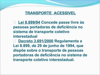 TRANSPORTE ACESSIVEL

 Lei 8.899/94 Concede passe livre às
pessoas portadoras de deficiência no
sistema de transporte coletivo
interestadual
 Decreto 3.691/2000 Regulamenta a
Lei 8.899, de 29 de junho de 1994, que
dispõe sobre o transporte de pessoas
portadoras de deficiência no sistema de
transporte coletivo interestadual.
 