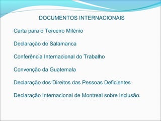 DOCUMENTOS INTERNACIONAIS

Carta para o Terceiro Milênio

Declaração de Salamanca

Conferência Internacional do Trabalho

Convenção da Guatemala

Declaração dos Direitos das Pessoas Deficientes

Declaração Internacional de Montreal sobre Inclusão.
 