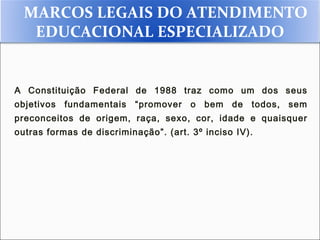 MARCOS LEGAIS DO ATENDIMENTO
   EDUCACIONAL ESPECIALIZADO


A Constituição Federal de 1988 traz como um dos seus
objetivos   fundamentais   “promover   o   bem   de   todos,   sem
preconceitos de origem, raça, sexo, cor, idade e quaisquer
outras formas de discriminação”. (art. 3º inciso IV).
 
