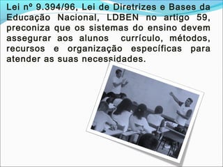 Lei nº 9.394/96, Lei de Diretrizes e Bases da
Educação Nacional, LDBEN no artigo 59,
preconiza que os sistemas do ensino devem
assegurar aos alunos currículo, métodos,
recursos e organização específicas para
atender as suas necessidades.
 