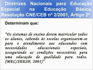 Diretrizes Nacionais para Educação
Especial    na    Educação     Básica,
Resolução CNE/CEB nº 2/2001, Artigo 2º
 Determinam que:

 “Os sistemas de ensino devem matricular todos
 os alunos, cabendo às escolas organizarem-se
 para o atendimento aos educandos com
 necessidades      educacionais      especiais,
 assegurando as condições necessárias para
 uma educação de qualidade para todos.
 (MEC/SEESP, 2001)”
 