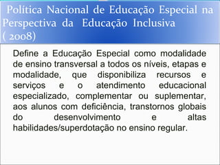 Política Nacional de Educação Especial na
Perspectiva da Educação Inclusiva
( 2008)
  Define a Educação Especial como modalidade
  de ensino transversal a todos os níveis, etapas e
  modalidade, que disponibiliza recursos e
  serviços    e   o   atendimento      educacional
  especializado, complementar ou suplementar,
  aos alunos com deficiência, transtornos globais
  do        desenvolvimento          e         altas
  habilidades/superdotação no ensino regular.
 