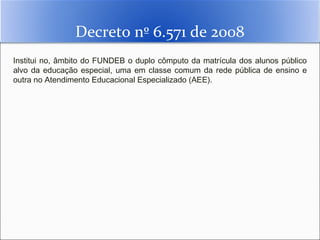 Decreto nº 6.571 de 2008
Institui no, âmbito do FUNDEB o duplo cômputo da matrícula dos alunos público
alvo da educação especial, uma em classe comum da rede pública de ensino e
outra no Atendimento Educacional Especializado (AEE).
 
