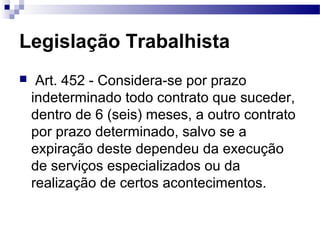 Legislação Trabalhista
    Art. 452 - Considera-se por prazo
    indeterminado todo contrato que suceder,
    dentro de 6 (seis) meses, a outro contrato
    por prazo determinado, salvo se a
    expiração deste dependeu da execução
    de serviços especializados ou da
    realização de certos acontecimentos.
 