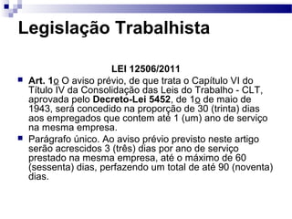 Legislação Trabalhista

                       LEI 12506/2011
   Art. 1o O aviso prévio, de que trata o Capítulo VI do
    Título IV da Consolidação das Leis do Trabalho - CLT,
    aprovada pelo Decreto-Lei 5452, de 1o de maio de
    1943, será concedido na proporção de 30 (trinta) dias
    aos empregados que contem até 1 (um) ano de serviço
    na mesma empresa.
   Parágrafo único. Ao aviso prévio previsto neste artigo
    serão acrescidos 3 (três) dias por ano de serviço
    prestado na mesma empresa, até o máximo de 60
    (sessenta) dias, perfazendo um total de até 90 (noventa)
    dias.
 