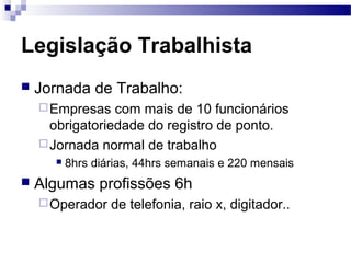 Legislação Trabalhista
   Jornada de Trabalho:
     Empresas   com mais de 10 funcionários
      obrigatoriedade do registro de ponto.
     Jornada normal de trabalho
         8hrs diárias, 44hrs semanais e 220 mensais
   Algumas profissões 6h
     Operador    de telefonia, raio x, digitador..
 