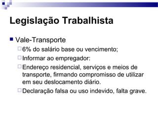 Legislação Trabalhista
   Vale-Transporte
     6%  do salário base ou vencimento;
     Informar ao empregador:
     Endereço residencial, serviços e meios de
      transporte, firmando compromisso de utilizar
      em seu deslocamento diário.
     Declaração falsa ou uso indevido, falta grave.
 