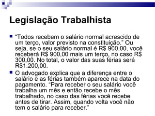 Legislação Trabalhista
   “Todos recebem o salário normal acrescido de
    um terço, valor previsto na constituição.” Ou
    seja, se o seu salário normal é R$ 900,00, você
    receberá R$ 900,00 mais um terço, no caso R$
    300,00. No total, o valor das suas férias será
    R$1.200,00.
   O advogado explica que a diferença entre o
    salário e as férias também aparece na data do
    pagamento. “Para receber o seu salário você
    trabalha um mês e então recebe o mês
    trabalhado, no caso das férias você recebe
    antes de tirar. Assim, quando volta você não
    tem o salário para receber.”
 
