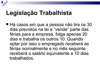 Legislação Trabalhista
   Há casos em que a pessoa não tira os 30
    dias previstos na lei e “vende” parte das
    férias para a empresa, folga apenas 20
    dias e trabalha os outros 10. Quando
    optar por isso o empregado receberá as
    férias normalmente e no mês seguinte
    receberá o salário equivalente a 10 dias
    trabalhados.
 