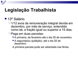 Legislação Trabalhista
   13º Salário
     1/12avos da remuneração integral devida em
      dezembro, por mês de serviço, entendido
      como tal, a fração igual ou superior a 15 dias.
     Paga em duas parcelas:
        A primeira, de fevereiro até o dia 30 de novembro.
        A segunda(ou quitãção), até o dia 20 de
         dezembro.
       A primeira parcela pode ser adiantada nas férias.
 