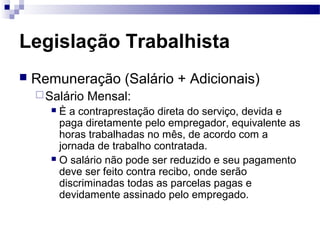 Legislação Trabalhista
   Remuneração (Salário + Adicionais)
     Salário   Mensal:
       È a contraprestação direta do serviço, devida e
        paga diretamente pelo empregador, equivalente as
        horas trabalhadas no mês, de acordo com a
        jornada de trabalho contratada.
       O salário não pode ser reduzido e seu pagamento
        deve ser feito contra recibo, onde serão
        discriminadas todas as parcelas pagas e
        devidamente assinado pelo empregado.
 
