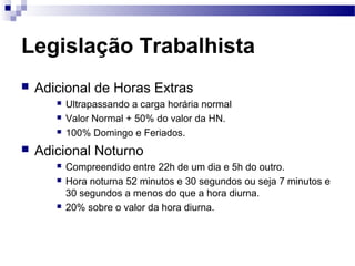 Legislação Trabalhista
   Adicional de Horas Extras
          Ultrapassando a carga horária normal
          Valor Normal + 50% do valor da HN.
          100% Domingo e Feriados.
   Adicional Noturno
          Compreendido entre 22h de um dia e 5h do outro.
          Hora noturna 52 minutos e 30 segundos ou seja 7 minutos e
           30 segundos a menos do que a hora diurna.
          20% sobre o valor da hora diurna.
 