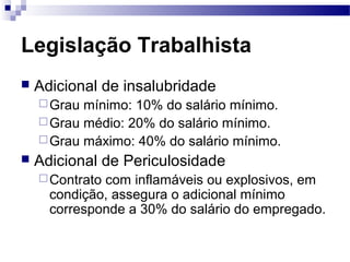 Legislação Trabalhista
   Adicional de insalubridade
     Grau mínimo: 10% do salário mínimo.
     Grau médio: 20% do salário mínimo.
     Grau máximo: 40% do salário mínimo.
   Adicional de Periculosidade
     Contratocom inflamáveis ou explosivos, em
      condição, assegura o adicional mínimo
      corresponde a 30% do salário do empregado.
 