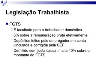 Legislação Trabalhista
   FGTS
    È  facultado para o trabalhador doméstico.
     8% sobre a remuneração bruta efetivamente.
     Depósitos feitos pelo empregador em conta
      vinculada e corrigida pela CEF.
     Demitido sem justa causa, multa 40% sobre o
      montante do FGTS.
 