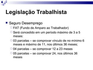 Legislação Trabalhista
   Seguro Desemprego
     FAT (Fundo de Amparo ao Trabalhador)
     Será concedido em um período máximo de 3 a 5
      meses:
     03 parcelas – se comprovar vínculo de no mínimo 6
      meses e máximo de 11, nos últimos 36 meses;
     04 parcelas – se comprovar 12 a 23 meses
     05 parcelas – se comprovar 24, nos últimos 36
      meses
 