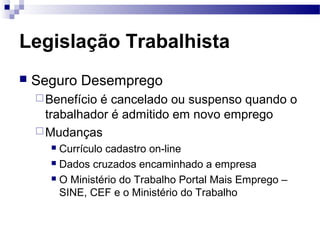 Legislação Trabalhista
   Seguro Desemprego
     Benefícioé cancelado ou suspenso quando o
      trabalhador é admitido em novo emprego
     Mudanças
       Currículo cadastro on-line
       Dados cruzados encaminhado a empresa

       O Ministério do Trabalho Portal Mais Emprego –

        SINE, CEF e o Ministério do Trabalho
 