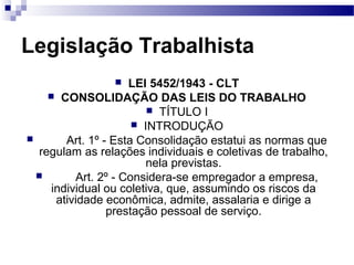 Legislação Trabalhista
                    LEI 5452/1943 - CLT
     CONSOLIDAÇÃO DAS LEIS DO TRABALHO
                          TÍTULO I
                       INTRODUÇÃO
       Art. 1º - Esta Consolidação estatui as normas que
  regulam as relações individuais e coletivas de trabalho,
                         nela previstas.
         Art. 2º - Considera-se empregador a empresa,
     individual ou coletiva, que, assumindo os riscos da
      atividade econômica, admite, assalaria e dirige a
                 prestação pessoal de serviço.
 