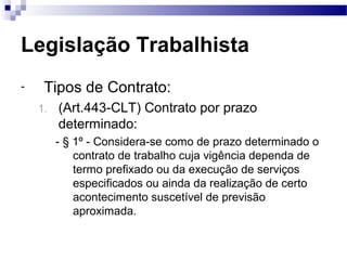 Legislação Trabalhista
-    Tipos de Contrato:
    1.   (Art.443-CLT) Contrato por prazo
         determinado:
         - § 1º - Considera-se como de prazo determinado o
             contrato de trabalho cuja vigência dependa de
             termo prefixado ou da execução de serviços
             especificados ou ainda da realização de certo
             acontecimento suscetível de previsão
             aproximada.
 