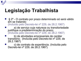 Legislação Trabalhista
    § 2º - O contrato por prazo determinado só será válido
    em se tratando:
    (Incluído pelo Decreto-lei nº 229, de 28.2.1967)
          a) de serviço cuja natureza ou transitoriedade
    justifique a predeterminação do prazo;
    (Incluída pelo Decreto-lei nº 229, de 28.2.1967)
          b) de atividades empresariais de caráter
    transitório; (Incluída pelo Decreto-lei nº 229, de
    28.2.1967)
          c) de contrato de experiência. (Incluída pelo
    Decreto-lei nº 229, de 28.2.1967)
 