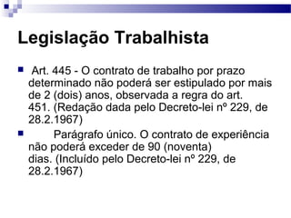 Legislação Trabalhista
    Art. 445 - O contrato de trabalho por prazo
    determinado não poderá ser estipulado por mais
    de 2 (dois) anos, observada a regra do art.
    451. (Redação dada pelo Decreto-lei nº 229, de
    28.2.1967)
         Parágrafo único. O contrato de experiência
    não poderá exceder de 90 (noventa)
    dias. (Incluído pelo Decreto-lei nº 229, de
    28.2.1967)
 