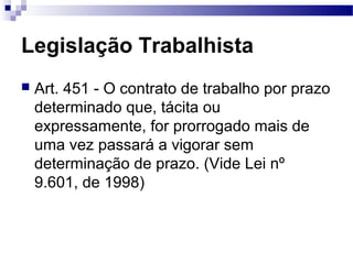 Legislação Trabalhista
   Art. 451 - O contrato de trabalho por prazo
    determinado que, tácita ou
    expressamente, for prorrogado mais de
    uma vez passará a vigorar sem
    determinação de prazo. (Vide Lei nº
    9.601, de 1998)
 
