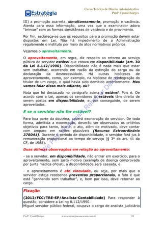 Curso Teórico de Direito Administrativo
Profº Cyonil Borges
Profº. Cyonil Borges www.estrategiaconcursos.com.br 10
III) a promoção acarreta, simultaneamente, promoção e vacância.
Atenta para essa informação, uma vez que o examinador adora
Por fim, esclareça-se que os requisitos para a promoção devem estar
dispostos em Lei. Não há impedimento de a Administração
regulamente o instituto por meio de atos normativos próprios.
Vejamos o aproveitamento.
O aproveitamento, em regra, diz respeito ao retorno ao serviço
público de servidor estável que estava em disponibilidade (art. 30
da Lei 8.112/1990). Disponibilidade não é nada mais que estar
sem trabalhar, ocorrendo em razão da extinção do cargo ou da
declaração da desnecessidade. Há outras hipóteses de
aproveitamento, como, por exemplo, na hipótese de reintegração do
titular de um cargo, o qual havia sido demitido anteriormente. Mas
vamos falar disso mais adiante, ok?
Nota que foi destacado no parágrafo acima o estável. Pois é. De
acordo com a Lei, apenas os servidores já estáveis têm direito de
serem postos em disponibilidade, e, por conseguinte, de serem
aproveitados.
E se o servidor não for estável?
Para boa parte da doutrina, caberá exoneração do servidor. De toda
forma, admitida a exoneração, deverão ser observados os critérios
objetivos para tanto, isto é, o ato, além de motivado, deve contar
com amparo em razões plausíveis (Recurso Extraordinário
378041). Durante o período de disponibilidade, o servidor fará jus à
remuneração proporcional ao tempo de serviço (§ 3º do art. 41 da
CF, de 1988).
Duas últimas observações em relação ao aproveitamento:
- se o servidor, em disponibilidade, não entrar em exercício, para o
aproveitamento, sem justo motivo (exemplo de doença comprovada
por junta médica oficial), a disponibilidade será cassada, e
- o aproveitamento é ato vinculado, ou seja, por mais que o
servidor esteja recebendo proventos proporcionais, o fato é que
ganhando sem trabalhar
cargo.
Fixação
(2012/FCC/TRE-SP/Analista-Contabilidade) Para responder à
questão, considere a Lei no 8.112/1990.
Miguel servidor público federal, ocupava o cargo de analista judiciário
W
e
PD
F
W
aterm
ark
R
em
overD
em
o
 