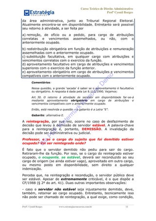 Curso Teórico de Direito Administrativo
Profº Cyonil Borges
Profº. Cyonil Borges www.estrategiaconcursos.com.br 11
da área administrativa, junto ao Tribunal Regional Eleitoral.
Atualmente encontra-se em disponibilidade. Entretanto será possível
seu retorno à atividade, a ser feita por
a) remoção, de ofício ou a pedido, para cargo de atribuições
correlatas e vencimentos assemelhados, ou não, com o
anteriormente ocupado.
b) redistribuição obrigatória em função de atribuições e remuneração
assemelhadas com o anteriormente ocupado.
c) substituição facultativa, em qualquer cargo com atribuições e
vencimentos correlatos com o exercício da função.
d) aproveitamento facultativo em cargo de atribuições e vencimentos
superiores com o exercício da função anterior.
e) aproveitamento obrigatório em cargo de atribuições e vencimentos
compatíveis com o anteriormente ocupado.
Comentários:
Nessa questão,
ou obrigatório. A resposta é dada pela Lei 8.112/1990. Vejamos:
Art. 30. O retorno à atividade de servidor em disponibilidade far-se-á
mediante aproveitamento obrigatório em cargo de atribuições e
vencimentos compatíveis com o anteriormente ocupado.
Então, está resolvida a questão o gabarito é a Letra E .
Gabarito: alternativa E.
A reintegração, por sua vez, ocorre no caso de desfazimento de
decisão que levou à demissão de servidor estável. A palavra-chave
para a reintegração é, portanto, DEMISSÃO. A invalidação da
decisão pode ser administrativa ou judicial.
Professor, e se o cargo do sujeito que foi demitido estiver
ocupado? Vai ser reintegrado onde?
É fato que o servidor demitido não pediu para sair do cargo.
Retiraram-lhe da função. Por isso, se o cargo do reintegrado estiver
ocupado, o ocupante, se estável, deverá ser reconduzido ao seu
cargo de origem (se ainda estiver vago), aproveitado em outro cargo,
ou mesmo posto em disponibilidade, sem direito a qualquer
indenização.
Perceba que, na reintegração e recondução, o servidor público deve
ser estável. Apesar de extremamente criticável, é o que dispõe a
CF/1988 (§ 2º do art. 41). Duas outras importantes observações:
- caso o servidor não estável seja injustamente demitido, deve,
também, retornar ao cargo ocupado. Entretanto, tecnicamente isso
não pode ser chamado de reintegração, a qual exige, como condição,
W
e
PD
F
W
aterm
ark
R
em
overD
em
o
 