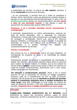 Curso Teórico de Direito Administrativo
Profº Cyonil Borges
Profº. Cyonil Borges www.estrategiaconcursos.com.br 12
a estabilidade do servidor. O retorno do não estável, portanto, é
forma inominada de provimento derivado.
- ao ser reintegrado, o servidor fará jus a todas as vantagens e
direitos. Enfim, terá direito a tudo que deveria ter recebido durante o
período em que permaneceu fora da Administração. E, para o STJ, os
direitos pecuniários devem ser reconhecidos para o servidor desde
a data de sua demissão injusta, e não apenas a partir do
ajuizamento da eventual ação judicial (RMS 32257).
Professor, e se o servidor demitido morrer previamente à
reintegração?
A demissão, especialmente na esfera administrativa, costuma ser
feita de forma apressada, mas a reparação no Judiciário,
infelizmente, é lenta, logo é bem provável que o servidor morra antes
de conseguir a reintegração. Ocorre que, para o STJ (Recurso
Especial 1239267), a reintegração no cargo é pessoal. A anulação de
demissão, no entanto, tem reflexos para os herdeiros, isto é, as
remunerações e a pensão deverão ser legadas aos
sucessores/herdeiros do servidor.
Vamos à recondução.
Nos termos da Lei, a recondução ocorre em duas hipóteses: na
reintegração do ocupante do cargo e na inabilitação de estágio
probatório.
Interessante questão diz respeito à possibilidade da recondução a
pedido. Por exemplo: um Analista Judiciário logrou êxito no concurso
para Auditor da Receita Federal. O Analista, que já era estável no
serviço público federal, resolve tomar posse e entrar em exercício no
cargo de Auditor. Posteriormente, descontente com o novo cargo,
resolve pedir para ser reconduzido.
Tal situação é juridicamente possível, afinal o ato é menos
gravoso do que a reprovação do servidor no estágio probatório.
Inclusive, esse foi o entendimento do STF no RMS 22.933-DF.
Portanto, não há dúvida de que se reconhece o direito do servidor
estável à recondução enquanto durar o estágio probatório do
novo cargo. Seja pela inabilitação no novo cargo, ou mesmo em
razão de pedido do servidor, o STF tem resguardado esse direito do
servidor, enquanto dura o estágio probatório no novo cargo.
Fixação
(2006/JUIZ FEDERAL SUBSTITUTO DA 5.ª REGIÃO) Com
referência ao regime dos servidores públicos, julgue os itens
seguintes. Conforme entendimento do STF, o servidor público federal
W
e
PD
F
W
aterm
ark
R
em
overD
em
o
 
