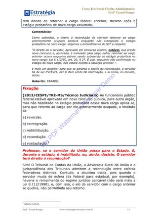 Curso Teórico de Direito Administrativo
Profº Cyonil Borges
Profº. Cyonil Borges www.estrategiaconcursos.com.br 13
tem direito de retornar a cargo federal anterior, mesmo após o
estágio probatório de novo cargo assumido.
Comentários:
Como sobredito, o direito à recondução do servidor retornar ao cargo
anteriormente ocupado perdura enquanto não transposto o estágio
probatório no novo cargo. Vejamos o entendimento do STF a respeito:
estável, que presta
novo concurso e, aprovado, é nomeado para cargo outro, retornar ao cargo
anterior ocorre enquanto estiver sendo submetido ao estágio probatório no
novo cargo: Lei 8.112/90, art. 20, § 2º. É que, enquanto não confirmado no
E mais um detalhe: para que se garanta o direito de recondução, o servidor
há de ser ESTÁVEL, ok? O item omite tal informação, e se torna, no mínimo,
dúbio.
Gabarito: ERRADO.
Fixação
(2013/CESPE/TRE-MS/Técnico Judiciário) Ao funcionário público
federal estável aprovado em novo concurso público, para outro órgão,
mas não habilitado no estágio probatório desse novo cargo aplica-se,
para que retorne ao cargo por ele anteriormente ocupado, o instituto
da
a) reversão.
b) reintegração.
c) redistribuição.
d) recondução.
e) readaptação.2
Professor, se o servidor da União passa para o Estado. E,
durante o estágio, é inabilitado, ou, ainda, desiste. O servidor
terá direito à recondução?
Sim! O Tribunal de Contas da União, a Advocacia-Geral da União e a
jurisprudência dos Tribunais admitem a recondução entre esferas
federativas distintas. Contudo, a doutrina oscila, pois quando o
servidor muda de esfera (da federal para estadual, por exemplo),
haveria o rompimento do regime jurídico aplicável (não será mais a
Lei 8.112/1990), e, com isso, o elo do servidor com o cargo anterior
se quebra, não permitindo seu retorno.
2
Gabarito: Letra D.
W
e
PD
F
W
aterm
ark
R
em
overD
em
o
 