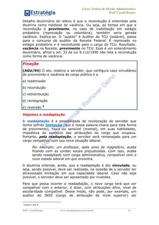 Curso Teórico de Direito Administrativo
Profº Cyonil Borges
Profº. Cyonil Borges www.estrategiaconcursos.com.br 14
Detalhe doutrinário de relevo é que a recondução é entendida pela
doutrina como hipótese de vacância. Ou seja, ao tempo em que a
recondução é provimento, no caso de inabilitação em estágio
probatório (reprovação ou voluntária), também seria gerada
vacância. Explica- (estável), passa
para o concurso de auditor da Receita Federal. É reprovado no
estágio probatório e é reconduzido para o cargo do TCU. Resultado:
vacância na Receita; provimento no TCU. Esse é um entendimento
doutrinário, afinal o art. 33 da Lei 8.112/1990 não lista a recondução
como forma de vacância.
Fixação
(AGU/94) O ato, relativo a servidor, que configura caso simultâneo
de provimento e vacância do cargo público é a
a) readmissão
b) recondução
c) redistribuição
d) reintegração
e) reversão 3
Vejamos a readaptação.
A readaptação é a possibilidade de recolocação do servidor que
tenha sofrido limitação (que é nossa palavra-chave para esta forma
de provimento), física ou sensível (mental), em suas habilidades,
impeditiva do exercício das atribuições do cargo que ocupava.
Portanto, pela readaptação, o servidor será remanejado para um
cargo compatível com sua nova situação laboral.
Por exemplo: um professor, após anos de magistério, acaba
ficando com as cordas vocais prejudicadas. Com isso, acaba
sendo readaptado num cargo administrativo, compatível com o
novo estado laboral em que encontra.
A doutrina entende, ainda, que a readaptação é ato vinculado, ou
seja, sendo possível, deve ser realizada, na ocasião de o servidor ter
atravessado limitação em sua capacidade laboral. Caso não seja
possível, o servidor deve ser aposentado por invalidez.
Para que possa ocorrer a readaptação, o novo cargo terá que ser
compatível com o anterior, é dizer, com atribuições afins, nível de
escolaridade compatível. Desse modo, não pode, por exemplo, um
auditor do INSS (cargo de atribuição de nível superior) ser
3
Gabarito: letra B.
W
e
PD
F
W
aterm
ark
R
em
overD
em
o
 