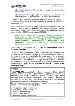 Curso Teórico de Direito Administrativo
Profº Cyonil Borges
Profº. Cyonil Borges www.estrategiaconcursos.com.br 16
d) a aposentadoria tenha ocorrido nos cinco anos anteriores à
solicitação;
e) existência de cargo vago (na reversão no interesse da
Administração não há exercício na condição de excedente).
Enfatiza-se que, embora preenchidos todos os requisitos legais, não
há direito adquirido à reversão, ficando a decisão a critério da
Administração.
Outro ponto importante é o prazo máximo (prescricional) no qual
poderia ocorrer a reversão de ofício (invalidez do servidor). Os cinco
anos, acima citados, são válidos para a reversão a pedido. Sobre o
tema, decidiu o STJ (Recurso Especial 830116):
Direito Administrativo. Processual civil. Agravo Regimental no
Recurso Especial. Servidor público federal. Aposentadoria por
invalidez. Reversão ao serviço público. Fundamento
exclusivamente constitucional. Prescrição. Não
ocorrência. Ofensa ao art. 535 do CPC não demonstrada.
Agravo improvido.
Enfim, não há, na opinião do STJ, prazo prescricional para a
reversão de ofício.
Por fim, é digno de nota que o servidor que retornar à atividade por
interesse da administração perceberá, em substituição aos proventos
da aposentadoria, a remuneração do cargo que voltar a exercer,
inclusive com as vantagens de natureza pessoal que percebia
anteriormente à aposentadoria. Ou seja, ao ser revertido, o servidor
fica recebendo APENAS a remuneração ou o subsídio correspondente
ao desempenho do cargo, deixando de receber os proventos de
aposentadoria.
Fixação
(2011/FCC/TRF1/Analista) - João, servidor público federal,
estável, retorna a cargo anteriormente ocupado em virtude de
inabilitação em estágio probatório relativo a outro cargo. Maria,
servidora pública federal, aposentada por invalidez, retorna à
atividade, tendo em vista que a junta médica oficial declarou
insubsistentes os motivos de sua aposentadoria.
Os exemplos narrados correspondem, respectivamente, às seguintes
formas de provimento de cargo público:
a) readaptação e aproveitamento.
b) reintegração e recondução.
c) reversão e readaptação.
d) recondução e reversão.
e) aproveitamento e reintegração
W
e
PD
F
W
aterm
ark
R
em
overD
em
o
 