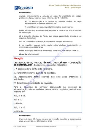Curso Teórico de Direito Administrativo
Profº Cyonil Borges
Profº. Cyonil Borges www.estrategiaconcursos.com.br 17
Comentários:
Analise, primeiramente, a situação de João: foi inabilitado em estágio
probatório. Agora, vejamos o que informa a Lei 8.112/1990:
Art. 29. Recondução é o retorno do servidor estável ao cargo
anteriormente ocupado e decorrerá de:
I - inabilitação em estágio probatório relativo a outro cargo;
Então, só com isso, a questão está resolvida. A situação de João é hipótese
de recondução.
Já a segunda situação, de Maria, que estava aposentada, amolda-se ao
seguinte dispositivo:
Art. 25. Reversão é o retorno à atividade de servidor aposentado:
I - por invalidez, quando junta médica oficial declarar insubsistentes os
motivos da aposentadoria; ou
Então, a situação de Maria é de reversão. Com isso, está certa a Letra D .
Gabarito: alternativa D.
Fixação
(2012/FCC/2012/TRE-CE/TÉCNICO JUDICIÁRIO - OPERAÇÃO
DE COMPUTADOR) Considere os seguintes requisitos:
I. A aposentadoria tenha sido voluntária.
II. Funcionário estável quando na atividade.
III. Aposentadoria tenha ocorrido nos sete anos anteriores à
solicitação.
IV. Existência de solicitação de reversão.
Para a Reversão de servidor aposentado no interesse da
administração, são necessários, dentre outros requisitos, os indicados
APENAS em
a) I, II e III.
b) I e II.
c) II e IV.
d) I, II e IV.
e) III e IV.
Comentários:
O erro do item III é que, no caso de reversão a pedido, a aposentadoria
deve ter ocorrido nos últimos cinco anos.
W
e
PD
F
W
aterm
ark
R
em
overD
em
o
 