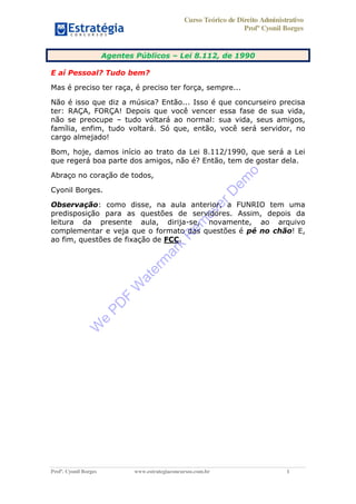 Curso Teórico de Direito Administrativo
Profº Cyonil Borges
Profº. Cyonil Borges www.estrategiaconcursos.com.br 1
Agentes Públicos Lei 8.112, de 1990
E aí Pessoal? Tudo bem?
Mas é preciso ter raça, é preciso ter força, sempre...
Não é isso que diz a música? Então... Isso é que concurseiro precisa
ter: RAÇA, FORÇA! Depois que você vencer essa fase de sua vida,
não se preocupe tudo voltará ao normal: sua vida, seus amigos,
família, enfim, tudo voltará. Só que, então, você será servidor, no
cargo almejado!
Bom, hoje, damos início ao trato da Lei 8.112/1990, que será a Lei
que regerá boa parte dos amigos, não é? Então, tem de gostar dela.
Abraço no coração de todos,
Cyonil Borges.
Observação: como disse, na aula anterior, a FUNRIO tem uma
predisposição para as questões de servidores. Assim, depois da
leitura da presente aula, dirija-se, novamente, ao arquivo
complementar e veja que o formato das questões é pé no chão! E,
ao fim, questões de fixação de FCC.
W
e
PD
F
W
aterm
ark
R
em
overD
em
o
 