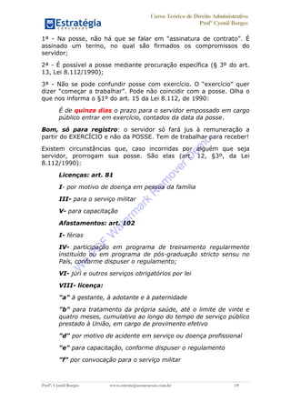 Curso Teórico de Direito Administrativo
Profº Cyonil Borges
Profº. Cyonil Borges www.estrategiaconcursos.com.br 19
1ª - N . É
assinado um termo, no qual são firmados os compromissos do
servidor;
2ª - É possível a posse mediante procuração específica (§ 3º do art.
13, Lei 8.112/1990);
3ª - Não se pode confundir posse com exercício. quer
dizer começar a trabalhar . Pode não coincidir com a posse. Olha o
que nos informa o §1º do art. 15 da Lei 8.112, de 1990:
É de quinze dias o prazo para o servidor empossado em cargo
público entrar em exercício, contados da data da posse.
Bom, só para registro: o servidor só fará jus à remuneração a
partir do EXERCÍCIO e não da POSSE. Tem de trabalhar para receber!
Existem circunstâncias que, caso incorridas por alguém que seja
servidor, prorrogam sua posse. São elas (art. 12, §3º, da Lei
8.112/1990):
Licenças: art. 81
I- por motivo de doença em pessoa da família
III- para o serviço militar
V- para capacitação
Afastamentos: art. 102
I- férias
IV- participação em programa de treinamento regularmente
instituído ou em programa de pós-graduação stricto sensu no
País, conforme dispuser o regulamento;
VI- júri e outros serviços obrigatórios por lei
VIII- licença:
"a" à gestante, à adotante e à paternidade
"b" para tratamento da própria saúde, até o limite de vinte e
quatro meses, cumulativo ao longo do tempo de serviço público
prestado à União, em cargo de provimento efetivo
"d" por motivo de acidente em serviço ou doença profissional
"e" para capacitação, conforme dispuser o regulamento
"f" por convocação para o serviço militar
W
e
PD
F
W
aterm
ark
R
em
overD
em
o
 