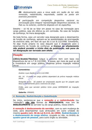 Curso Teórico de Direito Administrativo
Profº Cyonil Borges
Profº. Cyonil Borges www.estrategiaconcursos.com.br 20
IX- deslocamento para a nova sede em razão de ter sido
removido, redistribuído, requisitado, cedido ou posto em
exercício provisório
X participação em competição desportiva nacional ou
convocação para integrar representação desportiva nacional, no
País ou no exterior, conforme disposto em lei específica.
Detalhe só há de se falar em posse no caso de nomeação para
cargo público, seja ele efetivo ou em comissão. No caso de funções
de confiança, há mera designação.
De toda forma, caso um servidor seja designado para o desempenho
de função de confiança, aplicam-se as possibilidades de prorrogação
do exercício dela, em face do que diz a Lei 8.112/1990. Entretanto,
há algo muito próprio no caso daquele que é designado para o
desempenho de função de confiança: a licença ou afastamento
não poderá exceder a trinta dias da publicação, sob pena de
tal designação ser tornada sem efeito.
Fixação
(2012/Anatel/Técnico) Julgue o próximo item com base nos
dispositivos da Lei n.º 8.112/1990. A posse, por meio da qual se dá
a investidura em cargo público, dispensa prévia inspeção médica
oficial.
Comentários:
Analise o que dispõe a Lei 8.112/1990:
Art. 14. A posse em cargo público dependerá de prévia inspeção médica
oficial.
Parágrafo único. Só poderá ser empossado aquele que for julgado apto
física e mentalmente para o exercício do cargo.
Então, para que servidor público tome posse DEPENDERÁ de inspeção
médica.
Gabarito: ERRADO.
4. Remoção, Redistribuição e Substituição
De início, esclareça-se que a remoção e a redistribuição (ou
não são formas de PROVIMENTO, mas sim de
DESLOCAMENTO do servidor ou do cargo público, nessa ordem.
A remoção é deslocamento do servidor, com ou sem mudança de
sede, para desempenhar suas atribuições em outra unidade do
mesmo quadro (art. 36 da Lei 8.112, de 1990). Redistribuição é
o deslocamento do cargo efetivo, ocupado ou não, no âmbito do
quadro geral de pessoal, para outro órgão ou atividade.
W
e
PD
F
W
aterm
ark
R
em
overD
em
o
 