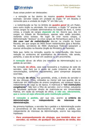 Curso Teórico de Direito Administrativo
Profº Cyonil Borges
Profº. Cyonil Borges www.estrategiaconcursos.com.br 21
Duas coisas podem ser destacadas:
- a remoção se faz dentro do mesmo quadro funcional. Por
exemplo: servidor lotado em unidade do em Brasília é
removido para a unidade do em São Luís;
- a redistribuição se faz no âmbito do quadro geral de um Poder,
para outro órgão ou atividade. Por exemplo: o órgão X precisa de
novos cargos na unidade administrativa no Estado do Acre. E, como
vimos, a criação de cargos depende de lei. Ocorre que, dos 12
cargos no Estado de Pernambuco, apenas sete estão providos,
restando cinco ociosos. No lugar de criar novos cargos, a
.
Um caso real de redistribuição deu-se na criação da Super
Receita, em que cargos do INSS foram redistribuídos para a Receita.
Na ocasião, servidores do INSS (Autarquia Federal) passaram a
exercer atribuições na Receita (órgão do Ministério da Fazenda).
Nota que, tanto na remoção, quanto na redistribuição, não houve
redução ou acréscimo do quantitativo de servidores, não sendo,
portanto, o caso de se falar em vacância ou em provimento.
A remoção dá-se: de ofício (no interesse da Administração) ou a
pedido do servidor.
Na remoção de ofício, caso seja necessária a mudança de sede do
servidor, este fará jus à ajuda de custo (máximo de até três
remunerações, conforme regulamento), para compensar despesas
ocorridas.
Na remoção de ofício, fica garantido, ainda, o direito do servidor e
de seu cônjuge, filhos, enteados ou menor sob sua guarda, de se
matricular em instituições de ensino congênere, em qualquer época,
independente de vaga ou de época. A matrícula é nstituições
congêneres . Não tem o filho do servidor, civil e militar, estudante
de faculdade particular direito de matricular-se em Universidade
Pública, em razão da remoção de ofício, a não ser, obviamente,
que o curso só seja oferecido pela instituição pública.
A remoção a pedido, por sua vez, ocorre: a critério da
Administração ou independente do interesse da
Administração.
Na primeira hipótese, o servidor faz o pedido e a Administração avalia
a conveniência (é ato discricionário). Já remoção a pedido, que
independente do interesse da Administração, ocorre nas seguintes
hipóteses:
- Para acompanhamento do cônjuge, que também deve ser
servidor, ou militar, de qualquer dos poderes da União, dos
W
e
PD
F
W
aterm
ark
R
em
overD
em
o
 