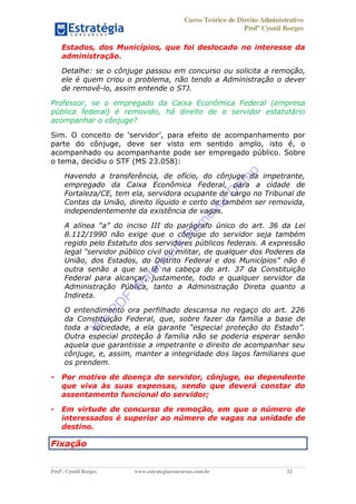 Curso Teórico de Direito Administrativo
Profº Cyonil Borges
Profº. Cyonil Borges www.estrategiaconcursos.com.br 22
Estados, dos Municípios, que foi deslocado no interesse da
administração.
Detalhe: se o cônjuge passou em concurso ou solicita a remoção,
ele é quem criou o problema, não tendo a Administração o dever
de removê-lo, assim entende o STJ.
Professor, se o empregado da Caixa Econômica Federal (empresa
pública federal) é removido, há direito de o servidor estatutário
acompanhar o cônjuge?
Sim. O
parte do cônjuge, deve ser visto em sentido amplo, isto é, o
acompanhado ou acompanhante pode ser empregado público. Sobre
o tema, decidiu o STF (MS 23.058):
Havendo a transferência, de ofício, do cônjuge da impetrante,
empregado da Caixa Econômica Federal, para a cidade de
Fortaleza/CE, tem ela, servidora ocupante de cargo no Tribunal de
Contas da União, direito líquido e certo de também ser removida,
independentemente da existência de vagas.
8.112/1990 não exige que o cônjuge do servidor seja também
regido pelo Estatuto dos servidores públicos federais. A expressão
outra senão a que se lê na cabeça do art. 37 da Constituição
Federal para alcançar, justamente, todo e qualquer servidor da
Administração Pública, tanto a Administração Direta quanto a
Indireta.
O entendimento ora perfilhado descansa no regaço do art. 226
da Constituição Federal, que, sobre fazer da família a base de
Outra especial proteção à família não se poderia esperar senão
aquela que garantisse a impetrante o direito de acompanhar seu
cônjuge, e, assim, manter a integridade dos laços familiares que
os prendem.
- Por motivo de doença do servidor, cônjuge, ou dependente
que viva às suas expensas, sendo que deverá constar do
assentamento funcional do servidor;
- Em virtude de concurso de remoção, em que o número de
interessados é superior ao número de vagas na unidade de
destino.
Fixação
W
e
PD
F
W
aterm
ark
R
em
overD
em
o
 