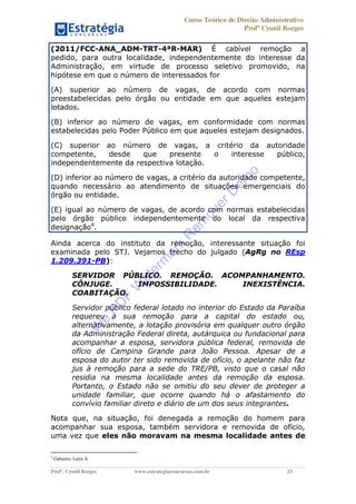 Curso Teórico de Direito Administrativo
Profº Cyonil Borges
Profº. Cyonil Borges www.estrategiaconcursos.com.br 23
(2011/FCC-ANA_ADM-TRT-4ªR-MAR) É cabível remoção a
pedido, para outra localidade, independentemente do interesse da
Administração, em virtude de processo seletivo promovido, na
hipótese em que o número de interessados for
(A) superior ao número de vagas, de acordo com normas
preestabelecidas pelo órgão ou entidade em que aqueles estejam
lotados.
(B) inferior ao número de vagas, em conformidade com normas
estabelecidas pelo Poder Público em que aqueles estejam designados.
(C) superior ao número de vagas, a critério da autoridade
competente, desde que presente o interesse público,
independentemente da respectiva lotação.
(D) inferior ao número de vagas, a critério da autoridade competente,
quando necessário ao atendimento de situações emergenciais do
órgão ou entidade.
(E) igual ao número de vagas, de acordo com normas estabelecidas
pelo órgão público independentemente do local da respectiva
designação4
.
Ainda acerca do instituto da remoção, interessante situação foi
examinada pelo STJ. Vejamos trecho do julgado (AgRg no REsp
1.209.391-PB):
SERVIDOR PÚBLICO. REMOÇÃO. ACOMPANHAMENTO.
CÔNJUGE. IMPOSSIBILIDADE. INEXISTÊNCIA.
COABITAÇÃO.
Servidor público federal lotado no interior do Estado da Paraíba
requereu a sua remoção para a capital do estado ou,
alternativamente, a lotação provisória em qualquer outro órgão
da Administração Federal direta, autárquica ou fundacional para
acompanhar a esposa, servidora pública federal, removida de
ofício de Campina Grande para João Pessoa. Apesar de a
esposa do autor ter sido removida de ofício, o apelante não faz
jus à remoção para a sede do TRE/PB, visto que o casal não
residia na mesma localidade antes da remoção da esposa.
Portanto, o Estado não se omitiu do seu dever de proteger a
unidade familiar, que ocorre quando há o afastamento do
convívio familiar direto e diário de um dos seus integrantes.
Nota que, na situação, foi denegada a remoção do homem para
acompanhar sua esposa, também servidora e removida de ofício,
uma vez que eles não moravam na mesma localidade antes de
4
Gabarito: Letra A.
W
e
PD
F
W
aterm
ark
R
em
overD
em
o
 