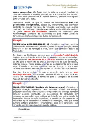 Curso Teórico de Direito Administrativo
Profº Cyonil Borges
Profº. Cyonil Borges www.estrategiaconcursos.com.br 24
serem removidos. Não fosse isso, ou seja, se o casal residisse na
mesma localidade, o servidor teria direito a acompanhar sua esposa,
para que fosse preservada a unidade familiar, preceito consagrado
pela CF/1988 (art. 226).
Lembre-se, ainda, de que as formas de deslocamento não são
penalidades disciplinares, apesar de, infelizmente, isso acontecer
bastante no mundo real (uso da remoção, sobretudo, com caráter
punitivo). Na realidade, quando a remoção é assim utilizada, padece
de grave desvio de finalidade, devendo ser invalidada pela
Administração (princípio da autotutela) ou pelo Poder Judiciário
(princípio da inafastabilidade da tutela jurisdicional).
Fixação
(CESPE-ANA_ADM-STM-JAN-2011) Considere que um servidor
público tenha sido removido, de ofício, como forma de punição. Nessa
situação, o ato de remoção é nulo, visto que configura desvio de
finalidade.5
Em todas as hipóteses, sempre que a remoção/redistribuição
implicar o exercício de atribuições do servidor em outro município,
será concedido um prazo de 10 a 30 dias, contados da publicação
do ato para a retomada do efetivo desempenho de suas atividades,
estando incluso, nesse prazo, o tempo de deslocamento para a nova
sede. Estando o servidor afastado, ou de licença, o prazo aqui
referenciado deverá ser contado a partir do término do impedimento.
Por fim, fica o registro de que a remoção pode ocorrer sem
mudança de sede. Por exemplo: servidor lotado no posto fiscal em
Recife, em Pernambuco, é removido para a Delegacia da Receita
Federal, também no Recife.
Fixação
(2012/CESPE/MPOG/Analista de Infraestrutura) Considere a
seguinte situação hipotética. Uma servidora pública em estágio
probatório solicitou remoção para acompanhar seu cônjuge, também
servidor público, removido, em decorrência de aprovação em
concurso de remoção, para unidade de lotação em outro estado da
Federação. Nessa situação hipotética, a servidora não preenche os
requisitos legais necessários à obtenção da remoção, visto que ainda
cumpre estágio probatório, circunstância essa que condiciona sua
remoção ao interesse da administração pública.
Comentários:
5
Gabarito: Certo.
W
e
PD
F
W
aterm
ark
R
em
overD
em
o
 