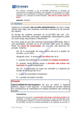 Curso Teórico de Direito Administrativo
Profº Cyonil Borges
Profº. Cyonil Borges www.estrategiaconcursos.com.br 25
Em nenhum momento a Lei 8.112/1990 condiciona à remoção ao
cumprimento do estágio probatório. Na realidade, há normativos do Poder
Executivo que condicionam a remoção a pedido ao cumprimento do estágio
probatório (é o exemplo do Policial Federal). Mas não se cuidou disso no
item!
Gabarito: ERRADO.
5. Vacância
Vacância é a situação (ato ou fato administrativo) em que o cargo
público está vago, sem ocupante, tornando-o passível de ser provido
por alguém.
As formas de vacância previstas na 8.112/1990 são (art. 33):
exoneração, demissão, promoção, readaptação, aposentadoria, posse
em outro cargo inacumulável e falecimento.
De início, pede-se que não confunda exoneração e demissão. Esta é
uma penalidade, prevista na Lei 8.112/1990, bem como no Código
Penal. Os casos de exoneração, por sua vez, não decorrem de
punição. Vejamos:
Art. 34. A exoneração de cargo efetivo dar-se-á a pedido do
servidor, ou de ofício.
Parágrafo único. A exoneração de ofício dar-se-á:
I - quando não satisfeitas as condições do estágio probatório;
II - quando, tendo tomado posse, o servidor não entrar em
exercício no prazo estabelecido.
Art. 35. A exoneração de cargo em comissão e a dispensa de
função de confiança dar-se-á:
I - a juízo da autoridade competente;
II - a pedido do próprio servidor.
Fixação
(2012/CESPE/PC-CE/Inspetor) No que se refere a agentes
públicos, julgue o item seguinte. A exoneração de servidor público
em consequência de inabilitação em estágio probatório não configura
punição.
Comentários:
Guarda para sua prova: a exoneração não possui natureza punitiva. Na
realidade, o servidor ocupante exclusivamente de cargo comissionado pode
ser exonerado a pedido ou a juízo da autoridade competente (art. 35 da Lei
8.112/1990). No caso de eventual penalidade a ser aplicada ao servidor, a
W
e
PD
F
W
aterm
ark
R
em
overD
em
o
 