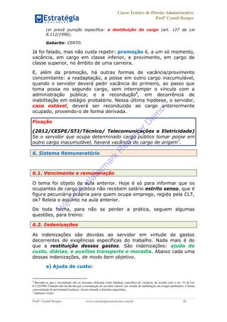 Curso Teórico de Direito Administrativo
Profº Cyonil Borges
Profº. Cyonil Borges www.estrategiaconcursos.com.br 26
Lei prevê punição específica: a destituição do cargo (art. 127 da Lei
8.112/1990).
Gabarito: CERTO.
Já foi falado, mas não custa repetir: promoção é, a um só momento,
vacância, em cargo em classe inferior, e provimento, em cargo de
classe superior, no âmbito de uma carreira.
E, além da promoção, há outras formas de vacância/provimento
concomitante: a readaptação, a posse em outro cargo inacumulável,
quando o servidor deverá pedir vacância do primeiro, ao passo que
toma possa no segundo cargo, sem interromper o vínculo com a
administração pública; e a recondução6
, em decorrência de
inabilitação em estágio probatório. Nessa última hipótese, o servidor,
caso estável, deverá ser reconduzido ao cargo anteriormente
ocupado, provendo-o de forma derivada.
Fixação
(2012/CESPE/STJ/Técnico/ Telecomunicações e Eletricidade)
Se o servidor que ocupa determinado cargo público tomar posse em
outro cargo inacumulável, haverá vacância do cargo de origem7
.
6. Sistema Remuneratório
6.1. Vencimento e remuneração
O tema foi objeto da aula anterior. Hoje é só para informar que os
ocupantes de cargo público não recebem salário estrito senso, que é
figura pecuniária própria para quem ocupa emprego, regido pela CLT,
ok? Releia o assunto na aula anterior.
De toda forma, para não se perder a prática, seguem algumas
questões, para treino:
6.2. Indenizações
As indenizações são devidas ao servidor em virtude de gastos
decorrentes de exigências específicas do trabalho. Nada mais é do
que a restituição desses gastos. São indenizações: ajuda de
custo, diárias, e auxílios transporte e moradia. Abaixo cada uma
dessas indenizações, de modo bem objetivo.
a) Ajuda de custo:
6
Ressalte-se que a recondução não se encontra elencada como hipótese específica de vacância, de acordo com o art. 33 da Lei
8.112/1990. Contudo não há dúvida que a recondução do servidor estável, em virtude de inabilitação em estágio probatório, é forma
concomitante de provimento/vacância. Assim entende a doutrina majoritária.
7
Gabarito: Certo.
W
e
PD
F
W
aterm
ark
R
em
overD
em
o
 
