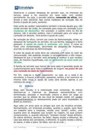 Curso Teórico de Direito Administrativo
Profº Cyonil Borges
Profº. Cyonil Borges www.estrategiaconcursos.com.br 27
Destina-se a custear despesas do servidor que, no interesse do
serviço, passa a ter exercício em nova sede, com caráter
permanente. Ou seja, o servidor público, removido de ofício, tem
direito a este adicional. Nas outras hipóteses de remoção não há
direito à ajuda de custo, portanto.
Esta verba de caráter indenizatório também é devida àquele que, não
sendo servidor da União, for nomeado para cargo em comissão (com
mudança de domicílio). Por exemplo: o sujeito mora no Rio de
Janeiro, não é servidor público, mas é nomeado para um cargo em
comissão em Brasília. Terá direito à ajuda de custo.
Na remoção de ofício, correm por conta da Administração, ainda, as
despesas de transporte do servidor, de sua família, bagagens e bens
pessoais. A ajuda de custo é, portanto, . É como se
fosse uma compensação, decorrente do desgaste da mudança,
ocorrida no interesse da Administração.
O valor da ajuda de custo deve ser calculado com base no valor da
remuneração, não podendo exceder o correspondente a três meses.
Destaque-se que o servidor será obrigado a restituir o que recebeu
caso, de maneira injustificada, não se apresente na nova sede em
30 dias.
À família do servidor que morrer na nova sede é garantida ajuda de
custo/transporte para volta à localidade de origem, no prazo de um
ano contado da data de falecimento.
Por fim, veda-se o duplo pagamento: ou seja, se o casal é de
servidores, e houver a remoção, passando, ambos, a ter exercício na
mesma sede nova, a ajuda de custo será devida apenas a um
membro do casal.
b) Diárias:
Essa, sem dúvida, é a indenização mais conhecida. As diárias
destinam-se a indenizar as despesas extraordinárias com
alimentação, pousada e locomoção urbana e deve ser paga ao
servidor que se afastar de seu local de lotação (sede) em caráter
eventual/transitório (o deslocamento pode ser para localidades no
Brasil ou exterior).
Aqui cabe um aviso para os amigos que vem da iniciativa privada.
Normalmente, em empresas privadas, quando o sujeito, para fazer
enfim, uma
quantia para as despesas que surjam na viagem, na qual juntam
comprovantes, e,
Se sobrar dinheiro, devolve. Se faltar, depois recebe a diferença. No
caso das diárias dos servidores, é diferente. O sujeito recebe a diária,
se sobrar, é dele a sobra. Se faltar, tem de se virar...
W
e
PD
F
W
aterm
ark
R
em
overD
em
o
 