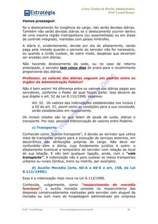 Curso Teórico de Direito Administrativo
Profº Cyonil Borges
Profº. Cyonil Borges www.estrategiaconcursos.com.br 28
Vamos prosseguir.
Se o deslocamento for exigência do cargo, não serão devidas diárias.
Também não serão devidas diárias se o deslocamento ocorrer dentro
de uma mesma região metropolitana (ou assemelhada) ou em áreas
de controle integrado, mantidas com países limítrofes.
A diária é, evidentemente, devida por dia de afastamento, sendo
paga pela metade quando o pernoite do servidor não for necessário,
ou quando a União custear, de outro modo, despesas que deveriam
ser arcadas com diárias.
Não havendo deslocamento da sede, ou no caso de retorno
antecipado, o servidor tem cinco dias de prazo para o recolhimento
proporcional das diárias.
Professor, os valores das diárias seguem um padrão entre os
órgãos da Administração Pública?
Não é bem assim! Há diferença entre os valores das diárias pagas aos
servidores, conforme o Poder do qual façam parte. Isso decorre do
que dispõe o art. 52 da Lei 8.112/1990. Vejamos:
Art. 52. Os valores das indenizações estabelecidas nos incisos I
a III do art. 51, assim como as condições para a sua concessão,
serão estabelecidos em regulamento.
Os incisos citados são os que falam de ajuda de custo, diárias e
transporte. Por isso, possível diferenciação de valores entre Poderes.
c) Transporte:
Conhecido como "auxílio-transporte", é devido ao servidor que utiliza
meio de transporte próprio para a execução de serviços externos, em
decorrência das atribuições próprias do cargo. Não deve ser
confundido com a diária, cujo fundamento jurídico é outro: o
afastamento eventual e temporário do servidor com relação ao local
de sua lotação. E não tem qualquer ligação, ainda, com o
. A indenização não é para custear os meios transportes
urbanos ou rurais (ônibus, trens ou metrôs, por exemplo).
d) Auxílio Moradia (arts. 60-A a 60-E e art. 158, da Lei
8.112/1990):
Essa é a indenização mais nova na Lei 8.112/1990.
Conhecida, vulgarmente, como
, o auxílio moradia consiste no ressarcimento das
despesas comprovadamente realizadas pelo servidor com aluguel de
moradia ou com meio de hospedagem administrado por empresa
W
e
PD
F
W
aterm
ark
R
em
overD
em
o
 