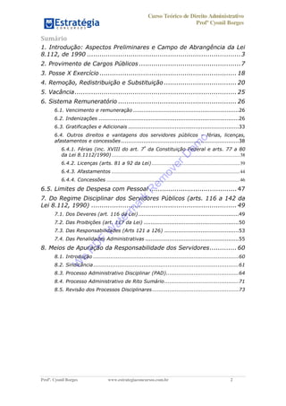 Curso Teórico de Direito Administrativo
Profº Cyonil Borges
Profº. Cyonil Borges www.estrategiaconcursos.com.br 2
Sumário
1. Introdução: Aspectos Preliminares e Campo de Abrangência da Lei
8.112, de 1990 ..........................................................................3
2. Provimento de Cargos Públicos .................................................7
3. Posse X Exercício .................................................................. 18
4. Remoção, Redistribuição e Substituição ................................... 20
5. Vacância.............................................................................. 25
6. Sistema Remuneratório ......................................................... 26
6.1. Vencimento e remuneração .............................................................26
6.2. Indenizações .................................................................................26
6.3. Gratificações e Adicionais ................................................................33
6.4. Outros direitos e vantagens dos servidores públicos férias, licenças,
afastamentos e concessões....................................................................38
6.4.1. Férias (inc. XVIII do art. 7º
da Constituição Federal e arts. 77 a 80
da Lei 8.1112/1990)..........................................................................................................38
6.4.2. Licenças (arts. 81 a 92 da Lei).........................................................................39
6.4.3. Afastamentos ..........................................................................................................44
6.4.4. Concessões ..............................................................................................................46
6.5. Limites de Despesa com Pessoal .......................................... 47
7. Do Regime Disciplinar dos Servidores Públicos (arts. 116 a 142 da
Lei 8.112, 1990) ...................................................................... 49
7.1. Dos Deveres (art. 116 da Lei)..........................................................49
7.2. Das Proibições (art. 117 da Lei) .......................................................50
7.3. Das Responsabilidades (Arts 121 a 126) ...........................................53
7.4. Das Penalidades Administrativas ......................................................55
8. Meios de Apuração da Responsabilidade dos Servidores............. 60
8.1. Introdução ....................................................................................60
8.2. Sindicância....................................................................................61
8.3. Processo Administrativo Disciplinar (PAD)..........................................64
8.4. Processo Administrativo de Rito Sumário...........................................71
8.5. Revisão dos Processos Disciplinares..................................................73
W
e
PD
F
W
aterm
ark
R
em
overD
em
o
 