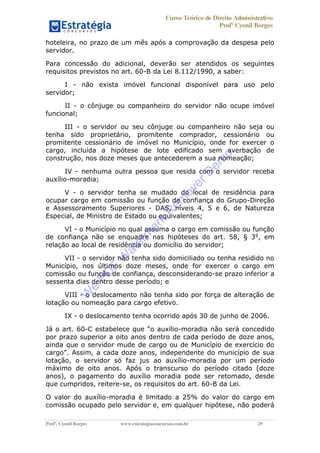 Curso Teórico de Direito Administrativo
Profº Cyonil Borges
Profº. Cyonil Borges www.estrategiaconcursos.com.br 29
hoteleira, no prazo de um mês após a comprovação da despesa pelo
servidor.
Para concessão do adicional, deverão ser atendidos os seguintes
requisitos previstos no art. 60-B da Lei 8.112/1990, a saber:
I - não exista imóvel funcional disponível para uso pelo
servidor;
II - o cônjuge ou companheiro do servidor não ocupe imóvel
funcional;
III - o servidor ou seu cônjuge ou companheiro não seja ou
tenha sido proprietário, promitente comprador, cessionário ou
promitente cessionário de imóvel no Município, onde for exercer o
cargo, incluída a hipótese de lote edificado sem averbação de
construção, nos doze meses que antecederem a sua nomeação;
IV - nenhuma outra pessoa que resida com o servidor receba
auxílio-moradia;
V - o servidor tenha se mudado do local de residência para
ocupar cargo em comissão ou função de confiança do Grupo-Direção
e Assessoramento Superiores - DAS, níveis 4, 5 e 6, de Natureza
Especial, de Ministro de Estado ou equivalentes;
VI - o Município no qual assuma o cargo em comissão ou função
de confiança não se enquadre nas hipóteses do art. 58, § 3o
, em
relação ao local de residência ou domicílio do servidor;
VII - o servidor não tenha sido domiciliado ou tenha residido no
Município, nos últimos doze meses, onde for exercer o cargo em
comissão ou função de confiança, desconsiderando-se prazo inferior a
sessenta dias dentro desse período; e
VIII - o deslocamento não tenha sido por força de alteração de
lotação ou nomeação para cargo efetivo.
IX - o deslocamento tenha ocorrido após 30 de junho de 2006.
Já o art. 60- -moradia não será concedido
por prazo superior a oito anos dentro de cada período de doze anos,
ainda que o servidor mude de cargo ou de Município de exercício do
lotação, o servidor só faz jus ao auxílio-moradia por um período
máximo de oito anos. Após o transcurso do período citado (doze
anos), o pagamento do auxílio moradia pode ser retomado, desde
que cumpridos, reitere-se, os requisitos do art. 60-B da Lei.
O valor do auxílio-moradia é limitado a 25% do valor do cargo em
comissão ocupado pelo servidor e, em qualquer hipótese, não poderá
W
e
PD
F
W
aterm
ark
R
em
overD
em
o
 