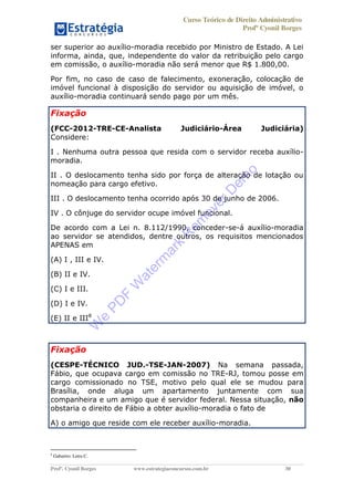 Curso Teórico de Direito Administrativo
Profº Cyonil Borges
Profº. Cyonil Borges www.estrategiaconcursos.com.br 30
ser superior ao auxílio-moradia recebido por Ministro de Estado. A Lei
informa, ainda, que, independente do valor da retribuição pelo cargo
em comissão, o auxílio-moradia não será menor que R$ 1.800,00.
Por fim, no caso de caso de falecimento, exoneração, colocação de
imóvel funcional à disposição do servidor ou aquisição de imóvel, o
auxílio-moradia continuará sendo pago por um mês.
Fixação
(FCC-2012-TRE-CE-Analista Judiciário-Área Judiciária)
Considere:
I . Nenhuma outra pessoa que resida com o servidor receba auxílio-
moradia.
II . O deslocamento tenha sido por força de alteração de lotação ou
nomeação para cargo efetivo.
III . O deslocamento tenha ocorrido após 30 de junho de 2006.
IV . O cônjuge do servidor ocupe imóvel funcional.
De acordo com a Lei n. 8.112/1990, conceder-se-á auxílio-moradia
ao servidor se atendidos, dentre outros, os requisitos mencionados
APENAS em
(A) I , III e IV.
(B) II e IV.
(C) I e III.
(D) I e IV.
(E) II e III8
Fixação
(CESPE-TÉCNICO JUD.-TSE-JAN-2007) Na semana passada,
Fábio, que ocupava cargo em comissão no TRE-RJ, tomou posse em
cargo comissionado no TSE, motivo pelo qual ele se mudou para
Brasília, onde aluga um apartamento juntamente com sua
companheira e um amigo que é servidor federal. Nessa situação, não
obstaria o direito de Fábio a obter auxílio-moradia o fato de
A) o amigo que reside com ele receber auxílio-moradia.
8
Gabarito: Letra C.
W
e
PD
F
W
aterm
ark
R
em
overD
em
o
 